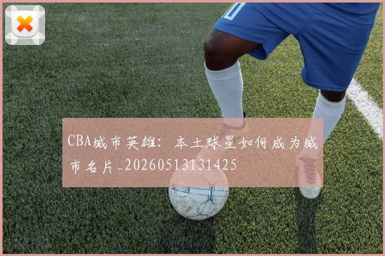 CBA城市英雄:本土球星如何成为城市名片_20260513131425