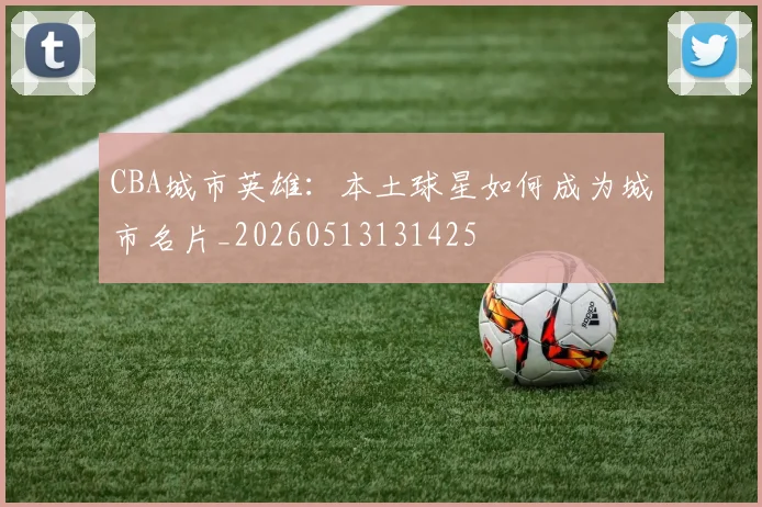 CBA城市英雄：本土球星如何成为城市名片_20260513131425