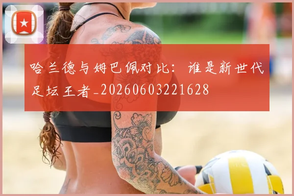 哈兰德与姆巴佩对比：谁是新世代足坛王者_20260603221628